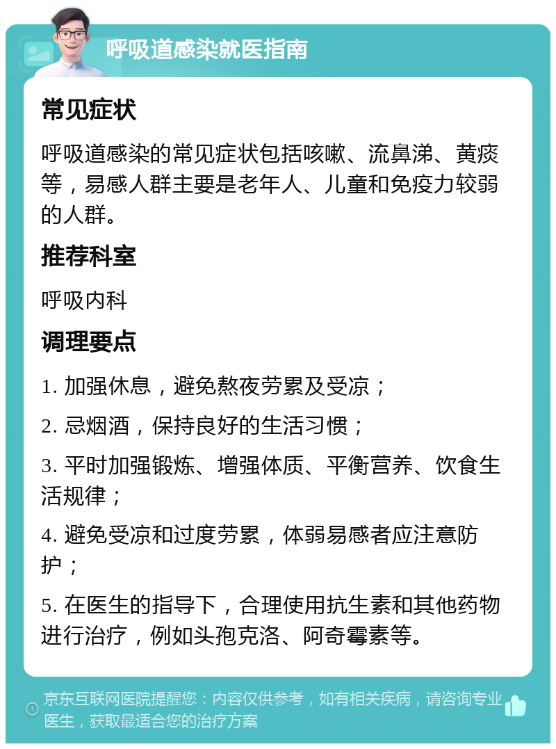 呼吸道感染就医指南 常见症状 呼吸道感染的常见症状包括咳嗽、流鼻涕、黄痰等，易感人群主要是老年人、儿童和免疫力较弱的人群。 推荐科室 呼吸内科 调理要点 1. 加强休息，避免熬夜劳累及受凉； 2. 忌烟酒，保持良好的生活习惯； 3. 平时加强锻炼、增强体质、平衡营养、饮食生活规律； 4. 避免受凉和过度劳累，体弱易感者应注意防护； 5. 在医生的指导下，合理使用抗生素和其他药物进行治疗，例如头孢克洛、阿奇霉素等。