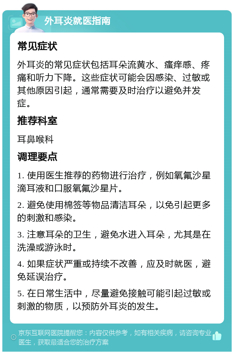 外耳炎就医指南 常见症状 外耳炎的常见症状包括耳朵流黄水、瘙痒感、疼痛和听力下降。这些症状可能会因感染、过敏或其他原因引起，通常需要及时治疗以避免并发症。 推荐科室 耳鼻喉科 调理要点 1. 使用医生推荐的药物进行治疗，例如氧氟沙星滴耳液和口服氧氟沙星片。 2. 避免使用棉签等物品清洁耳朵，以免引起更多的刺激和感染。 3. 注意耳朵的卫生，避免水进入耳朵，尤其是在洗澡或游泳时。 4. 如果症状严重或持续不改善，应及时就医，避免延误治疗。 5. 在日常生活中，尽量避免接触可能引起过敏或刺激的物质，以预防外耳炎的发生。