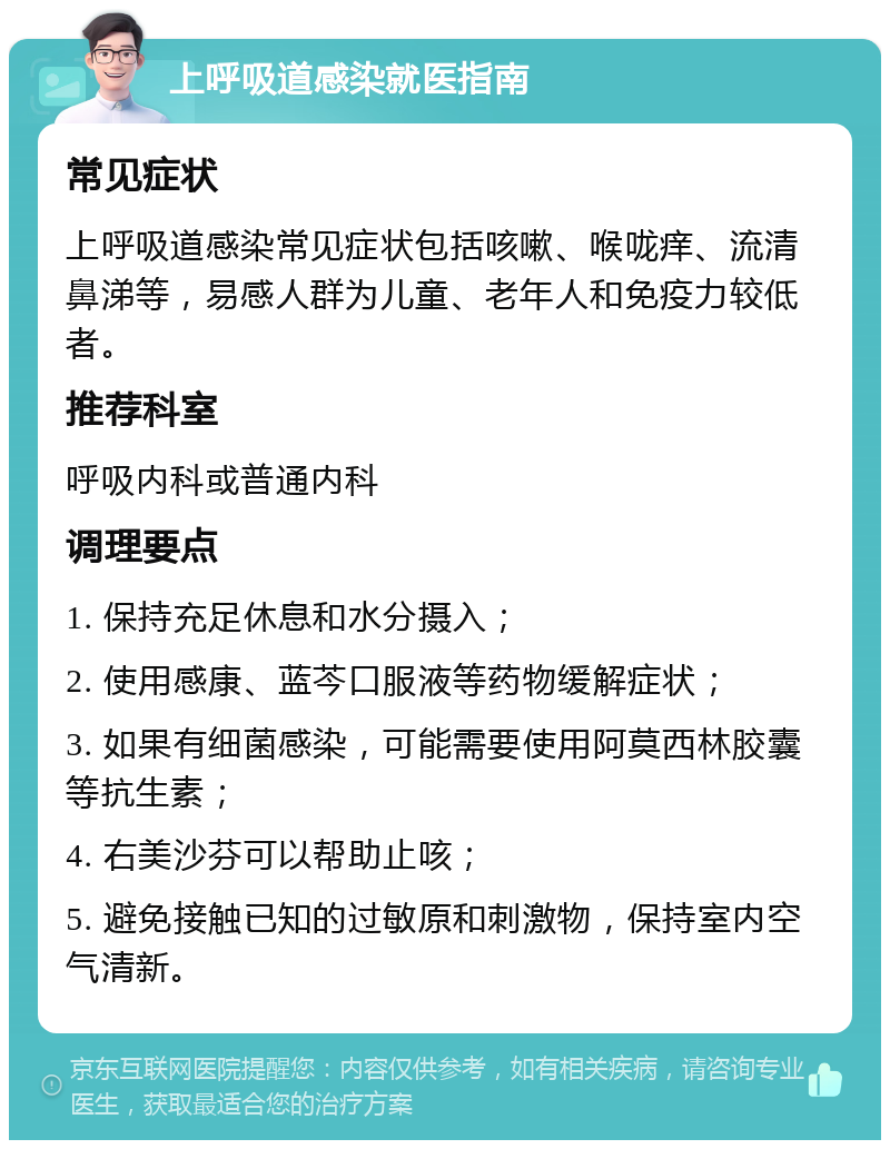 上呼吸道感染就医指南 常见症状 上呼吸道感染常见症状包括咳嗽、喉咙痒、流清鼻涕等，易感人群为儿童、老年人和免疫力较低者。 推荐科室 呼吸内科或普通内科 调理要点 1. 保持充足休息和水分摄入； 2. 使用感康、蓝芩口服液等药物缓解症状； 3. 如果有细菌感染，可能需要使用阿莫西林胶囊等抗生素； 4. 右美沙芬可以帮助止咳； 5. 避免接触已知的过敏原和刺激物，保持室内空气清新。