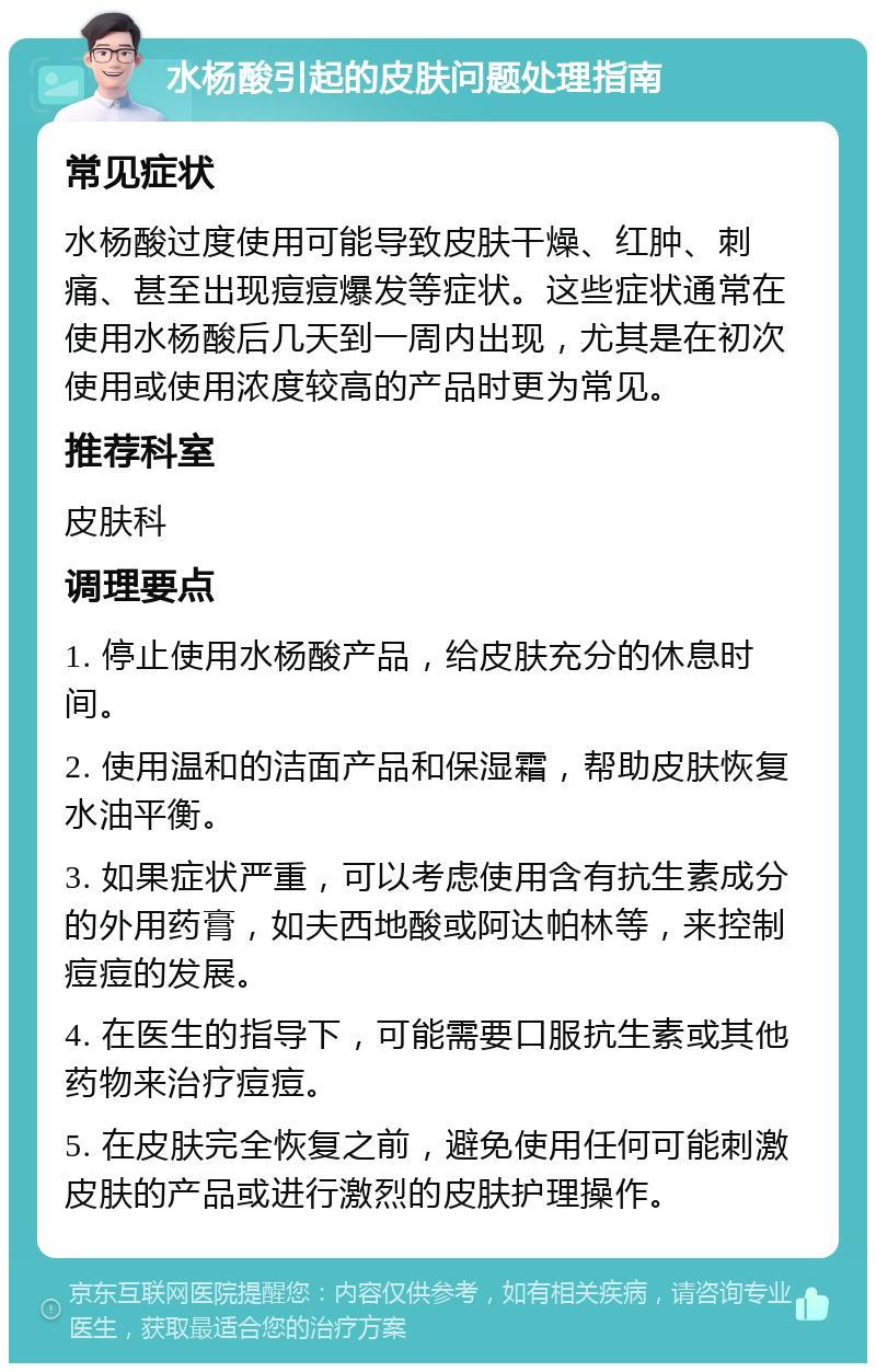 水杨酸引起的皮肤问题处理指南 常见症状 水杨酸过度使用可能导致皮肤干燥、红肿、刺痛、甚至出现痘痘爆发等症状。这些症状通常在使用水杨酸后几天到一周内出现，尤其是在初次使用或使用浓度较高的产品时更为常见。 推荐科室 皮肤科 调理要点 1. 停止使用水杨酸产品，给皮肤充分的休息时间。 2. 使用温和的洁面产品和保湿霜，帮助皮肤恢复水油平衡。 3. 如果症状严重，可以考虑使用含有抗生素成分的外用药膏，如夫西地酸或阿达帕林等，来控制痘痘的发展。 4. 在医生的指导下，可能需要口服抗生素或其他药物来治疗痘痘。 5. 在皮肤完全恢复之前，避免使用任何可能刺激皮肤的产品或进行激烈的皮肤护理操作。