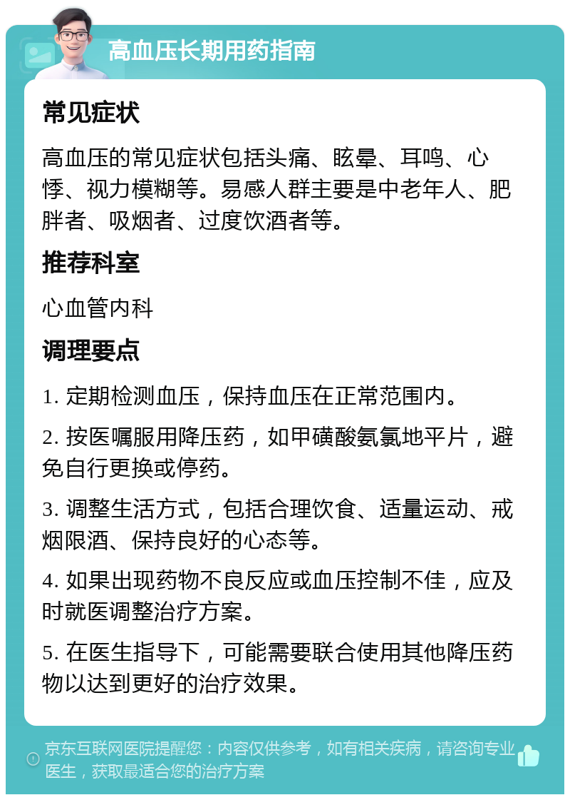 高血压长期用药指南 常见症状 高血压的常见症状包括头痛、眩晕、耳鸣、心悸、视力模糊等。易感人群主要是中老年人、肥胖者、吸烟者、过度饮酒者等。 推荐科室 心血管内科 调理要点 1. 定期检测血压，保持血压在正常范围内。 2. 按医嘱服用降压药，如甲磺酸氨氯地平片，避免自行更换或停药。 3. 调整生活方式，包括合理饮食、适量运动、戒烟限酒、保持良好的心态等。 4. 如果出现药物不良反应或血压控制不佳，应及时就医调整治疗方案。 5. 在医生指导下，可能需要联合使用其他降压药物以达到更好的治疗效果。