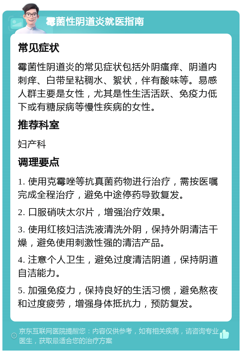 霉菌性阴道炎就医指南 常见症状 霉菌性阴道炎的常见症状包括外阴瘙痒、阴道内刺痒、白带呈粘稠水、絮状，伴有酸味等。易感人群主要是女性，尤其是性生活活跃、免疫力低下或有糖尿病等慢性疾病的女性。 推荐科室 妇产科 调理要点 1. 使用克霉唑等抗真菌药物进行治疗，需按医嘱完成全程治疗，避免中途停药导致复发。 2. 口服硝呋太尔片，增强治疗效果。 3. 使用红核妇洁洗液清洗外阴，保持外阴清洁干燥，避免使用刺激性强的清洁产品。 4. 注意个人卫生，避免过度清洁阴道，保持阴道自洁能力。 5. 加强免疫力，保持良好的生活习惯，避免熬夜和过度疲劳，增强身体抵抗力，预防复发。