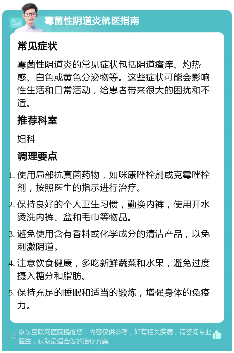 霉菌性阴道炎就医指南 常见症状 霉菌性阴道炎的常见症状包括阴道瘙痒、灼热感、白色或黄色分泌物等。这些症状可能会影响性生活和日常活动，给患者带来很大的困扰和不适。 推荐科室 妇科 调理要点 使用局部抗真菌药物，如咪康唑栓剂或克霉唑栓剂，按照医生的指示进行治疗。 保持良好的个人卫生习惯，勤换内裤，使用开水烫洗内裤、盆和毛巾等物品。 避免使用含有香料或化学成分的清洁产品，以免刺激阴道。 注意饮食健康，多吃新鲜蔬菜和水果，避免过度摄入糖分和脂肪。 保持充足的睡眠和适当的锻炼，增强身体的免疫力。