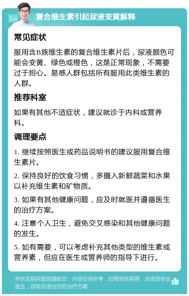 复合维生素引起尿液变黄解释 常见症状 服用含B族维生素的复合维生素片后，尿液颜色可能会变黄、绿色或橙色，这是正常现象，不需要过于担心。易感人群包括所有服用此类维生素的人群。 推荐科室 如果有其他不适症状，建议就诊于内科或营养科。 调理要点 1. 继续按照医生或药品说明书的建议服用复合维生素片。 2. 保持良好的饮食习惯，多摄入新鲜蔬菜和水果以补充维生素和矿物质。 3. 如果有其他健康问题，应及时就医并遵循医生的治疗方案。 4. 注意个人卫生，避免交叉感染和其他健康问题的发生。 5. 如有需要，可以考虑补充其他类型的维生素或营养素，但应在医生或营养师的指导下进行。