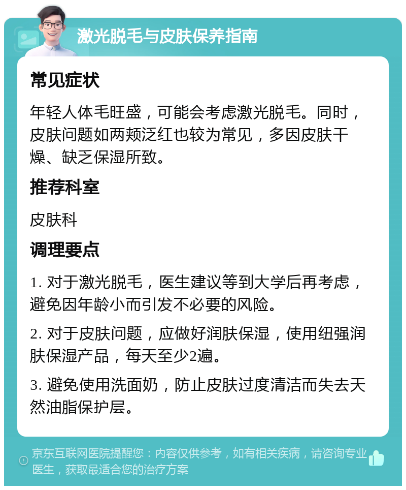 激光脱毛与皮肤保养指南 常见症状 年轻人体毛旺盛，可能会考虑激光脱毛。同时，皮肤问题如两颊泛红也较为常见，多因皮肤干燥、缺乏保湿所致。 推荐科室 皮肤科 调理要点 1. 对于激光脱毛，医生建议等到大学后再考虑，避免因年龄小而引发不必要的风险。 2. 对于皮肤问题，应做好润肤保湿，使用纽强润肤保湿产品，每天至少2遍。 3. 避免使用洗面奶，防止皮肤过度清洁而失去天然油脂保护层。