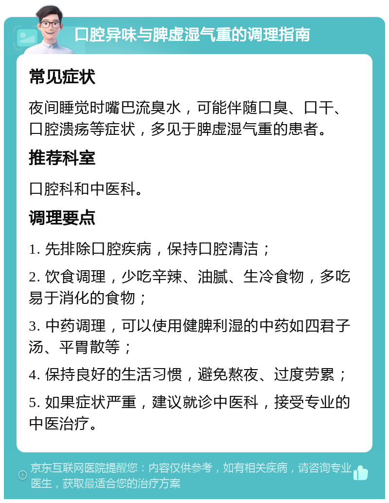 口腔异味与脾虚湿气重的调理指南 常见症状 夜间睡觉时嘴巴流臭水，可能伴随口臭、口干、口腔溃疡等症状，多见于脾虚湿气重的患者。 推荐科室 口腔科和中医科。 调理要点 1. 先排除口腔疾病，保持口腔清洁； 2. 饮食调理，少吃辛辣、油腻、生冷食物，多吃易于消化的食物； 3. 中药调理，可以使用健脾利湿的中药如四君子汤、平胃散等； 4. 保持良好的生活习惯，避免熬夜、过度劳累； 5. 如果症状严重，建议就诊中医科，接受专业的中医治疗。