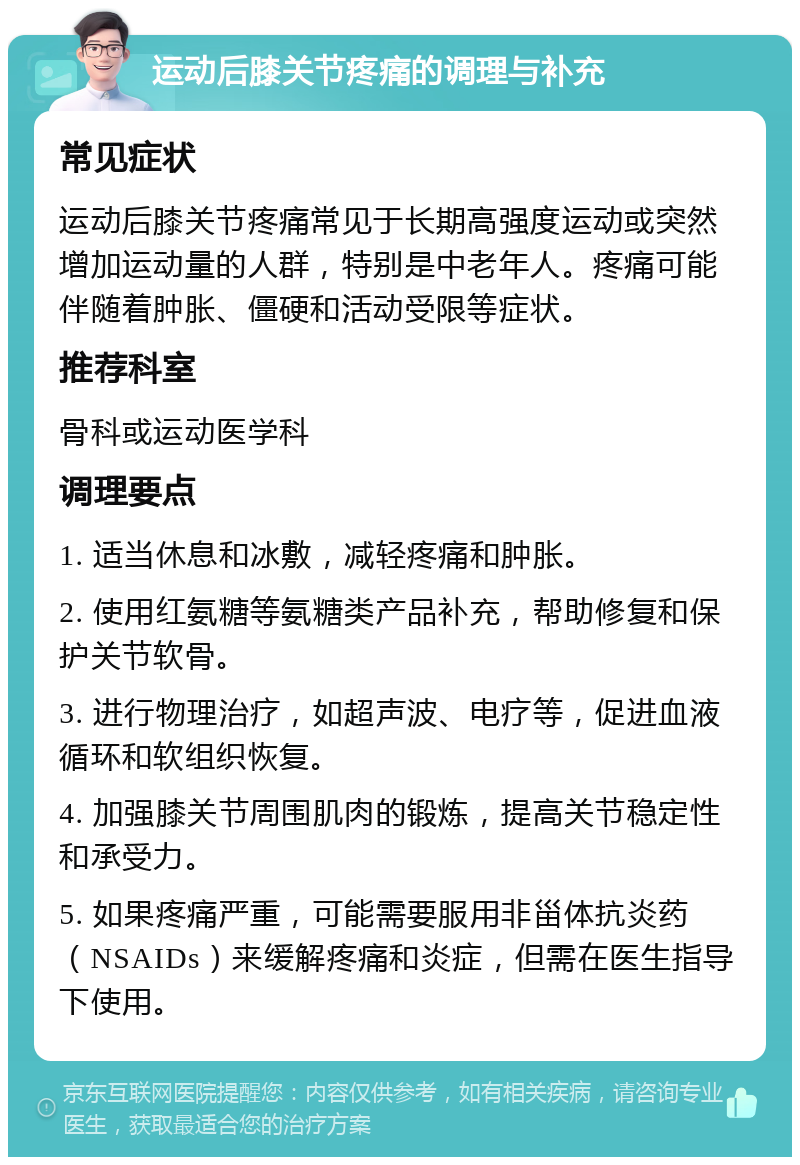 运动后膝关节疼痛的调理与补充 常见症状 运动后膝关节疼痛常见于长期高强度运动或突然增加运动量的人群，特别是中老年人。疼痛可能伴随着肿胀、僵硬和活动受限等症状。 推荐科室 骨科或运动医学科 调理要点 1. 适当休息和冰敷，减轻疼痛和肿胀。 2. 使用红氨糖等氨糖类产品补充，帮助修复和保护关节软骨。 3. 进行物理治疗，如超声波、电疗等，促进血液循环和软组织恢复。 4. 加强膝关节周围肌肉的锻炼，提高关节稳定性和承受力。 5. 如果疼痛严重，可能需要服用非甾体抗炎药（NSAIDs）来缓解疼痛和炎症，但需在医生指导下使用。