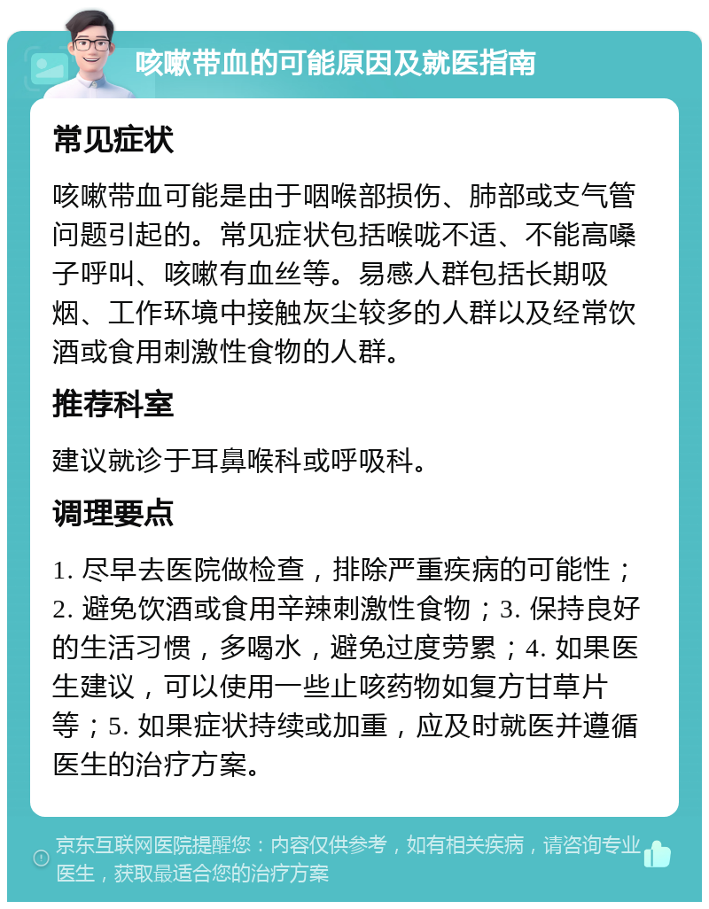 咳嗽带血的可能原因及就医指南 常见症状 咳嗽带血可能是由于咽喉部损伤、肺部或支气管问题引起的。常见症状包括喉咙不适、不能高嗓子呼叫、咳嗽有血丝等。易感人群包括长期吸烟、工作环境中接触灰尘较多的人群以及经常饮酒或食用刺激性食物的人群。 推荐科室 建议就诊于耳鼻喉科或呼吸科。 调理要点 1. 尽早去医院做检查，排除严重疾病的可能性；2. 避免饮酒或食用辛辣刺激性食物；3. 保持良好的生活习惯，多喝水，避免过度劳累；4. 如果医生建议，可以使用一些止咳药物如复方甘草片等；5. 如果症状持续或加重，应及时就医并遵循医生的治疗方案。