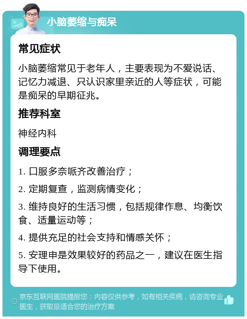 小脑萎缩与痴呆 常见症状 小脑萎缩常见于老年人，主要表现为不爱说话、记忆力减退、只认识家里亲近的人等症状，可能是痴呆的早期征兆。 推荐科室 神经内科 调理要点 1. 口服多奈哌齐改善治疗； 2. 定期复查，监测病情变化； 3. 维持良好的生活习惯，包括规律作息、均衡饮食、适量运动等； 4. 提供充足的社会支持和情感关怀； 5. 安理申是效果较好的药品之一，建议在医生指导下使用。