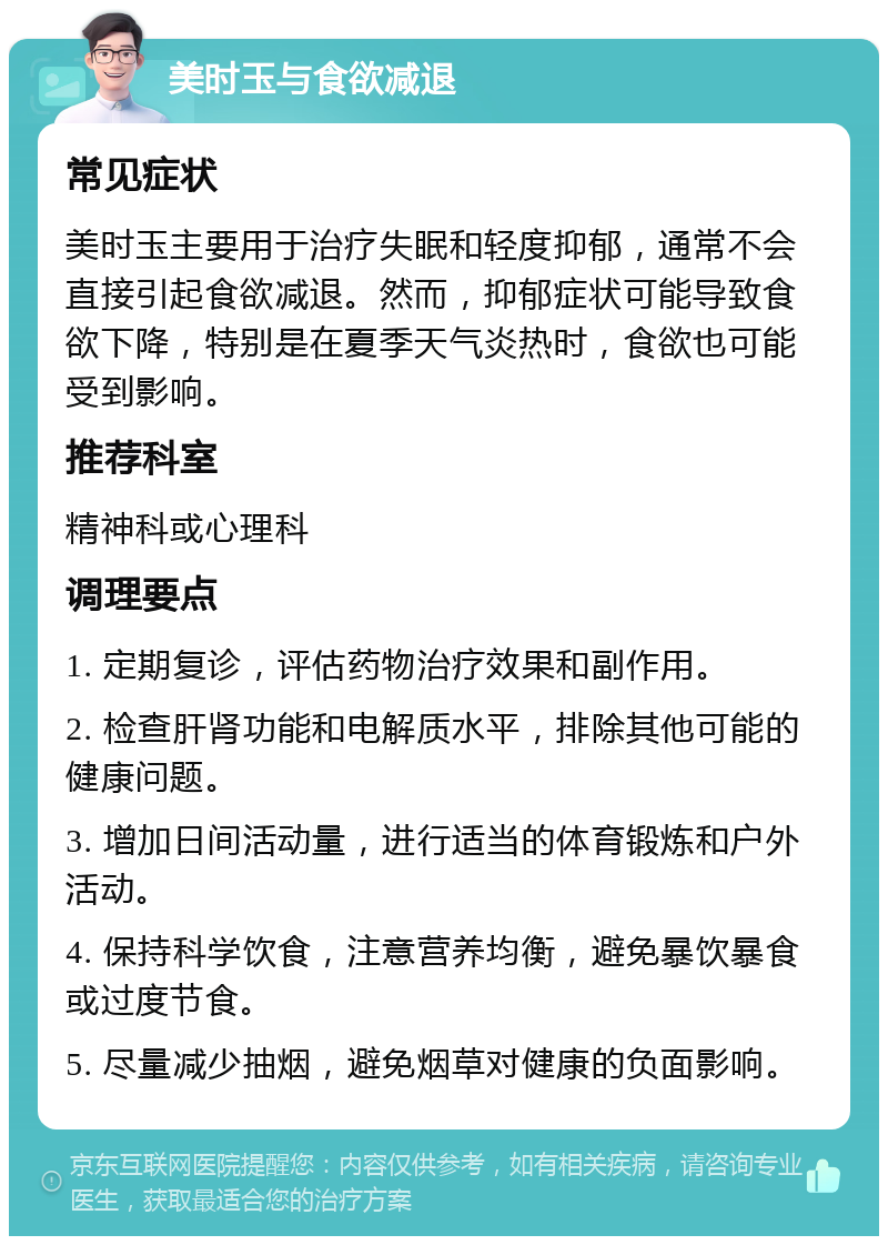 美时玉与食欲减退 常见症状 美时玉主要用于治疗失眠和轻度抑郁，通常不会直接引起食欲减退。然而，抑郁症状可能导致食欲下降，特别是在夏季天气炎热时，食欲也可能受到影响。 推荐科室 精神科或心理科 调理要点 1. 定期复诊，评估药物治疗效果和副作用。 2. 检查肝肾功能和电解质水平，排除其他可能的健康问题。 3. 增加日间活动量，进行适当的体育锻炼和户外活动。 4. 保持科学饮食，注意营养均衡，避免暴饮暴食或过度节食。 5. 尽量减少抽烟，避免烟草对健康的负面影响。