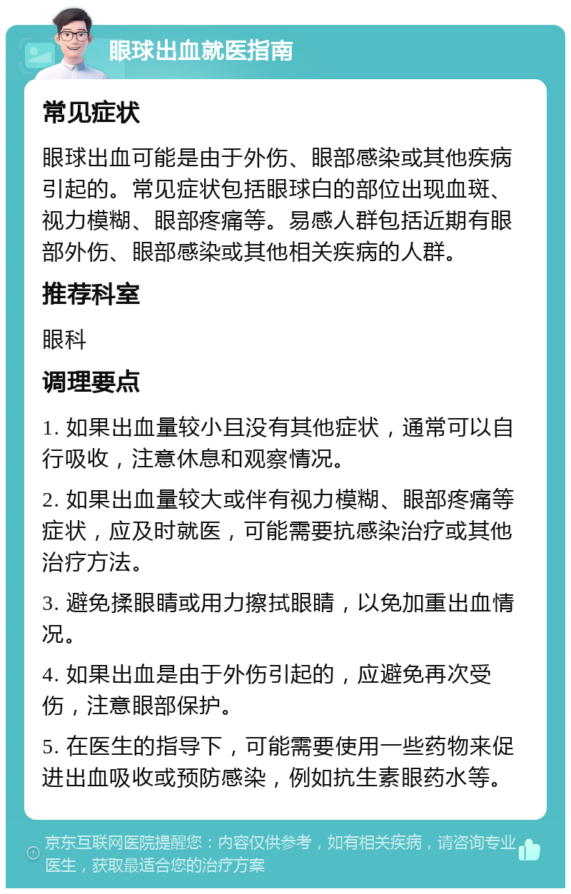 眼球出血就医指南 常见症状 眼球出血可能是由于外伤、眼部感染或其他疾病引起的。常见症状包括眼球白的部位出现血斑、视力模糊、眼部疼痛等。易感人群包括近期有眼部外伤、眼部感染或其他相关疾病的人群。 推荐科室 眼科 调理要点 1. 如果出血量较小且没有其他症状，通常可以自行吸收，注意休息和观察情况。 2. 如果出血量较大或伴有视力模糊、眼部疼痛等症状，应及时就医，可能需要抗感染治疗或其他治疗方法。 3. 避免揉眼睛或用力擦拭眼睛，以免加重出血情况。 4. 如果出血是由于外伤引起的，应避免再次受伤，注意眼部保护。 5. 在医生的指导下，可能需要使用一些药物来促进出血吸收或预防感染，例如抗生素眼药水等。