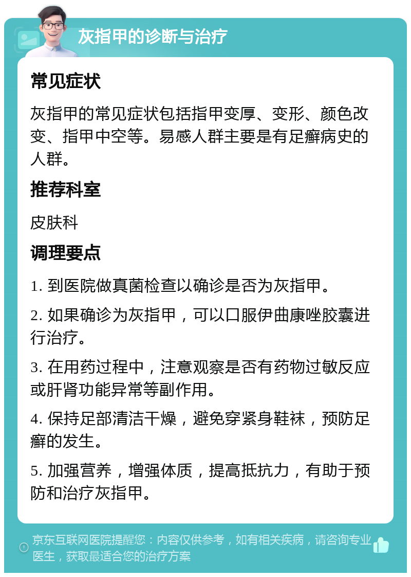 灰指甲的诊断与治疗 常见症状 灰指甲的常见症状包括指甲变厚、变形、颜色改变、指甲中空等。易感人群主要是有足癣病史的人群。 推荐科室 皮肤科 调理要点 1. 到医院做真菌检查以确诊是否为灰指甲。 2. 如果确诊为灰指甲，可以口服伊曲康唑胶囊进行治疗。 3. 在用药过程中，注意观察是否有药物过敏反应或肝肾功能异常等副作用。 4. 保持足部清洁干燥，避免穿紧身鞋袜，预防足癣的发生。 5. 加强营养，增强体质，提高抵抗力，有助于预防和治疗灰指甲。