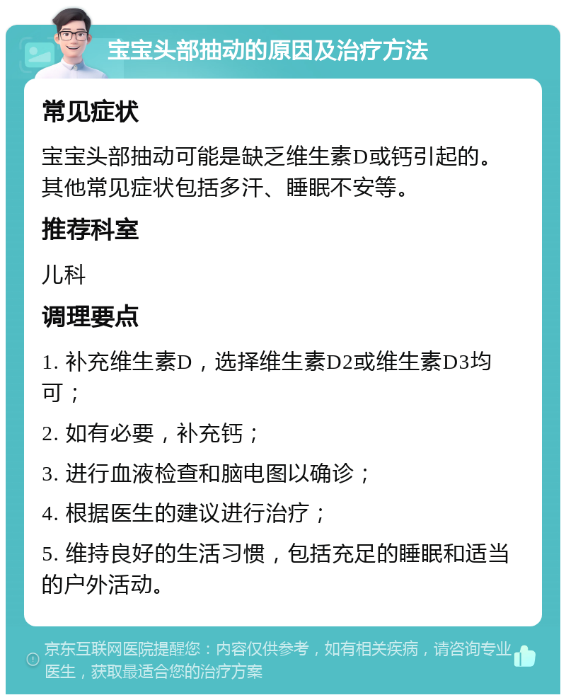 宝宝头部抽动的原因及治疗方法 常见症状 宝宝头部抽动可能是缺乏维生素D或钙引起的。其他常见症状包括多汗、睡眠不安等。 推荐科室 儿科 调理要点 1. 补充维生素D，选择维生素D2或维生素D3均可； 2. 如有必要，补充钙； 3. 进行血液检查和脑电图以确诊； 4. 根据医生的建议进行治疗； 5. 维持良好的生活习惯，包括充足的睡眠和适当的户外活动。