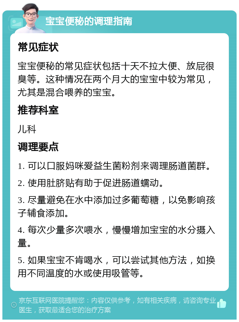 宝宝便秘的调理指南 常见症状 宝宝便秘的常见症状包括十天不拉大便、放屁很臭等。这种情况在两个月大的宝宝中较为常见，尤其是混合喂养的宝宝。 推荐科室 儿科 调理要点 1. 可以口服妈咪爱益生菌粉剂来调理肠道菌群。 2. 使用肚脐贴有助于促进肠道蠕动。 3. 尽量避免在水中添加过多葡萄糖，以免影响孩子辅食添加。 4. 每次少量多次喂水，慢慢增加宝宝的水分摄入量。 5. 如果宝宝不肯喝水，可以尝试其他方法，如换用不同温度的水或使用吸管等。