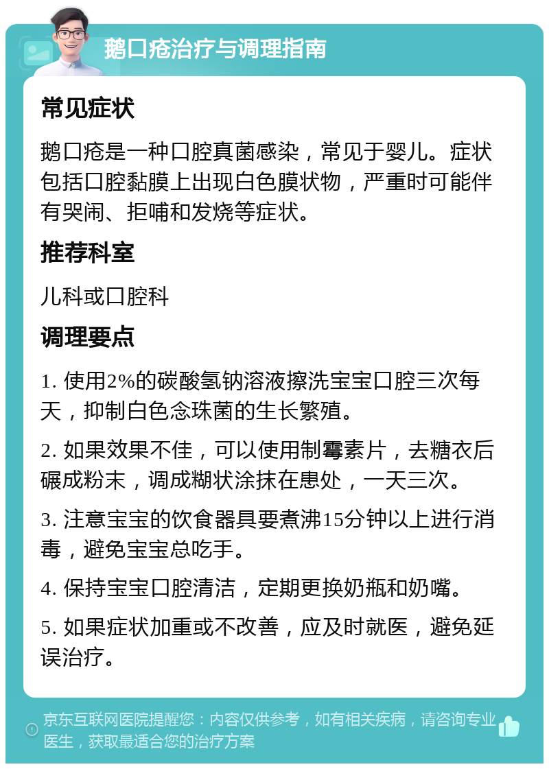 鹅口疮治疗与调理指南 常见症状 鹅口疮是一种口腔真菌感染，常见于婴儿。症状包括口腔黏膜上出现白色膜状物，严重时可能伴有哭闹、拒哺和发烧等症状。 推荐科室 儿科或口腔科 调理要点 1. 使用2%的碳酸氢钠溶液擦洗宝宝口腔三次每天，抑制白色念珠菌的生长繁殖。 2. 如果效果不佳，可以使用制霉素片，去糖衣后碾成粉末，调成糊状涂抹在患处，一天三次。 3. 注意宝宝的饮食器具要煮沸15分钟以上进行消毒，避免宝宝总吃手。 4. 保持宝宝口腔清洁，定期更换奶瓶和奶嘴。 5. 如果症状加重或不改善，应及时就医，避免延误治疗。