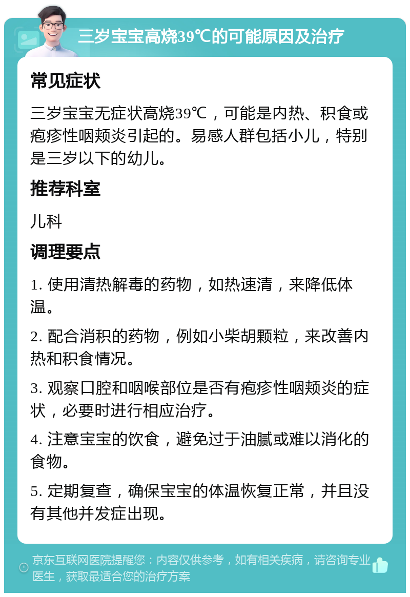 三岁宝宝高烧39℃的可能原因及治疗 常见症状 三岁宝宝无症状高烧39℃，可能是内热、积食或疱疹性咽颊炎引起的。易感人群包括小儿，特别是三岁以下的幼儿。 推荐科室 儿科 调理要点 1. 使用清热解毒的药物，如热速清，来降低体温。 2. 配合消积的药物，例如小柴胡颗粒，来改善内热和积食情况。 3. 观察口腔和咽喉部位是否有疱疹性咽颊炎的症状，必要时进行相应治疗。 4. 注意宝宝的饮食，避免过于油腻或难以消化的食物。 5. 定期复查，确保宝宝的体温恢复正常，并且没有其他并发症出现。