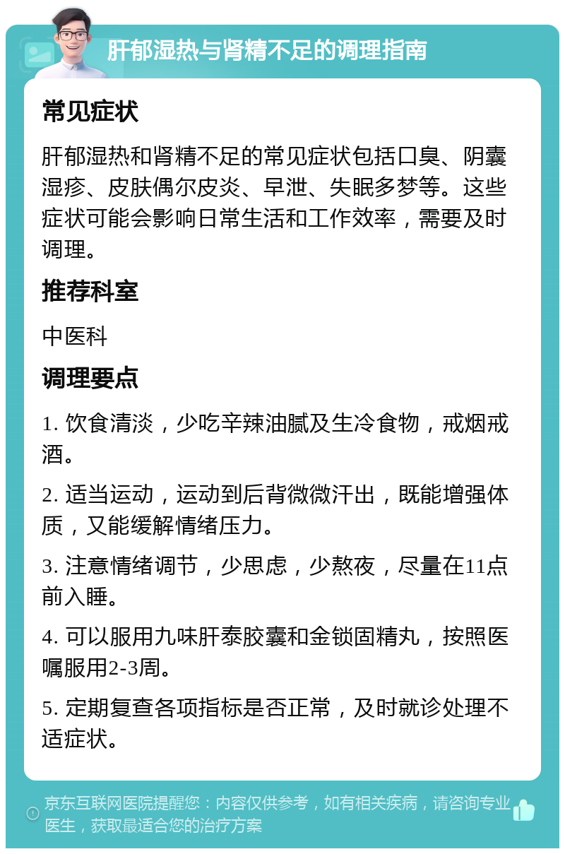 肝郁湿热与肾精不足的调理指南 常见症状 肝郁湿热和肾精不足的常见症状包括口臭、阴囊湿疹、皮肤偶尔皮炎、早泄、失眠多梦等。这些症状可能会影响日常生活和工作效率，需要及时调理。 推荐科室 中医科 调理要点 1. 饮食清淡，少吃辛辣油腻及生冷食物，戒烟戒酒。 2. 适当运动，运动到后背微微汗出，既能增强体质，又能缓解情绪压力。 3. 注意情绪调节，少思虑，少熬夜，尽量在11点前入睡。 4. 可以服用九味肝泰胶囊和金锁固精丸，按照医嘱服用2-3周。 5. 定期复查各项指标是否正常，及时就诊处理不适症状。