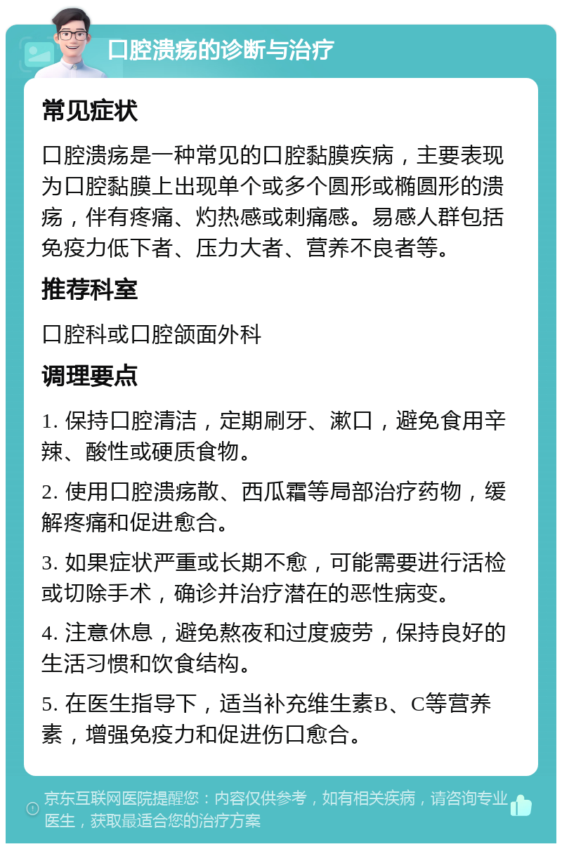 口腔溃疡的诊断与治疗 常见症状 口腔溃疡是一种常见的口腔黏膜疾病，主要表现为口腔黏膜上出现单个或多个圆形或椭圆形的溃疡，伴有疼痛、灼热感或刺痛感。易感人群包括免疫力低下者、压力大者、营养不良者等。 推荐科室 口腔科或口腔颌面外科 调理要点 1. 保持口腔清洁，定期刷牙、漱口，避免食用辛辣、酸性或硬质食物。 2. 使用口腔溃疡散、西瓜霜等局部治疗药物，缓解疼痛和促进愈合。 3. 如果症状严重或长期不愈，可能需要进行活检或切除手术，确诊并治疗潜在的恶性病变。 4. 注意休息，避免熬夜和过度疲劳，保持良好的生活习惯和饮食结构。 5. 在医生指导下，适当补充维生素B、C等营养素，增强免疫力和促进伤口愈合。