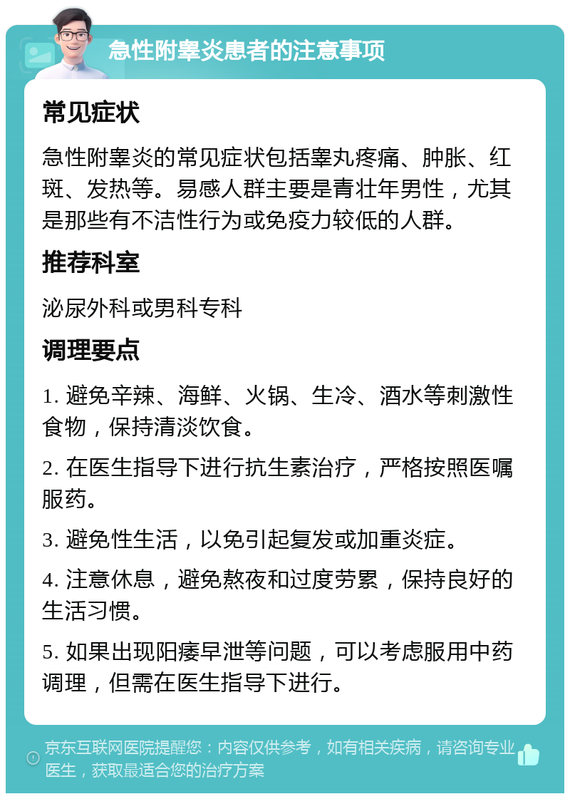 急性附睾炎患者的注意事项 常见症状 急性附睾炎的常见症状包括睾丸疼痛、肿胀、红斑、发热等。易感人群主要是青壮年男性，尤其是那些有不洁性行为或免疫力较低的人群。 推荐科室 泌尿外科或男科专科 调理要点 1. 避免辛辣、海鲜、火锅、生冷、酒水等刺激性食物，保持清淡饮食。 2. 在医生指导下进行抗生素治疗，严格按照医嘱服药。 3. 避免性生活，以免引起复发或加重炎症。 4. 注意休息，避免熬夜和过度劳累，保持良好的生活习惯。 5. 如果出现阳痿早泄等问题，可以考虑服用中药调理，但需在医生指导下进行。