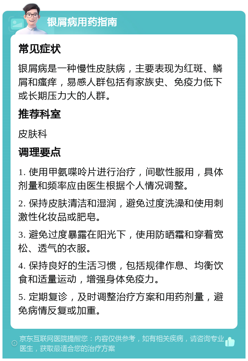 银屑病用药指南 常见症状 银屑病是一种慢性皮肤病，主要表现为红斑、鳞屑和瘙痒，易感人群包括有家族史、免疫力低下或长期压力大的人群。 推荐科室 皮肤科 调理要点 1. 使用甲氨喋呤片进行治疗，间歇性服用，具体剂量和频率应由医生根据个人情况调整。 2. 保持皮肤清洁和湿润，避免过度洗澡和使用刺激性化妆品或肥皂。 3. 避免过度暴露在阳光下，使用防晒霜和穿着宽松、透气的衣服。 4. 保持良好的生活习惯，包括规律作息、均衡饮食和适量运动，增强身体免疫力。 5. 定期复诊，及时调整治疗方案和用药剂量，避免病情反复或加重。