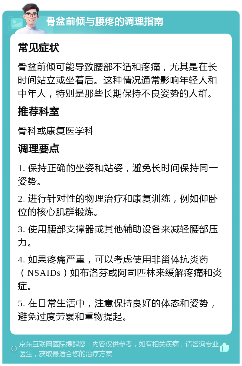 骨盆前倾与腰疼的调理指南 常见症状 骨盆前倾可能导致腰部不适和疼痛，尤其是在长时间站立或坐着后。这种情况通常影响年轻人和中年人，特别是那些长期保持不良姿势的人群。 推荐科室 骨科或康复医学科 调理要点 1. 保持正确的坐姿和站姿，避免长时间保持同一姿势。 2. 进行针对性的物理治疗和康复训练，例如仰卧位的核心肌群锻炼。 3. 使用腰部支撑器或其他辅助设备来减轻腰部压力。 4. 如果疼痛严重，可以考虑使用非甾体抗炎药（NSAIDs）如布洛芬或阿司匹林来缓解疼痛和炎症。 5. 在日常生活中，注意保持良好的体态和姿势，避免过度劳累和重物提起。