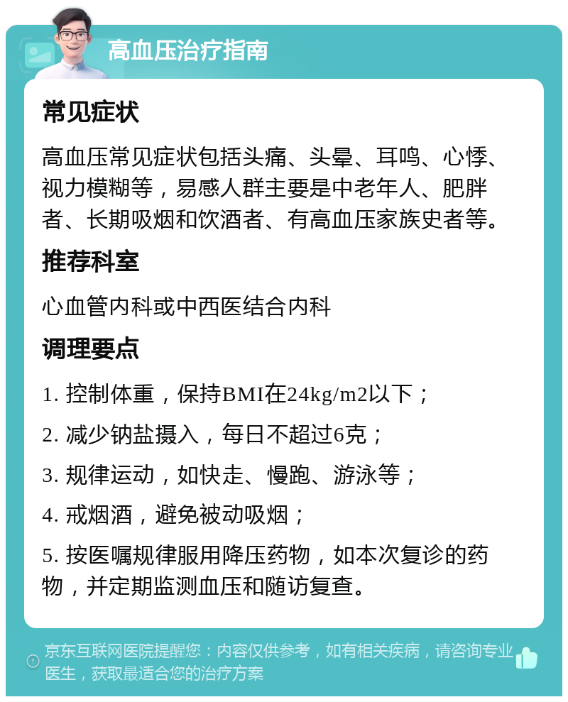 高血压治疗指南 常见症状 高血压常见症状包括头痛、头晕、耳鸣、心悸、视力模糊等，易感人群主要是中老年人、肥胖者、长期吸烟和饮酒者、有高血压家族史者等。 推荐科室 心血管内科或中西医结合内科 调理要点 1. 控制体重，保持BMI在24kg/m2以下； 2. 减少钠盐摄入，每日不超过6克； 3. 规律运动，如快走、慢跑、游泳等； 4. 戒烟酒，避免被动吸烟； 5. 按医嘱规律服用降压药物，如本次复诊的药物，并定期监测血压和随访复查。