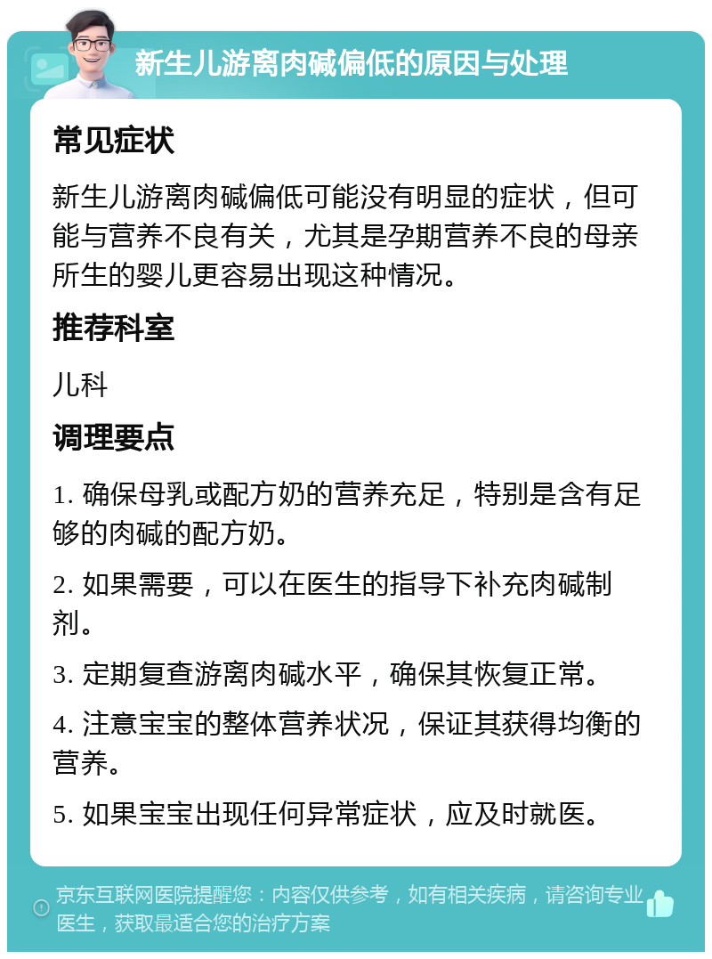 新生儿游离肉碱偏低的原因与处理 常见症状 新生儿游离肉碱偏低可能没有明显的症状，但可能与营养不良有关，尤其是孕期营养不良的母亲所生的婴儿更容易出现这种情况。 推荐科室 儿科 调理要点 1. 确保母乳或配方奶的营养充足，特别是含有足够的肉碱的配方奶。 2. 如果需要，可以在医生的指导下补充肉碱制剂。 3. 定期复查游离肉碱水平，确保其恢复正常。 4. 注意宝宝的整体营养状况，保证其获得均衡的营养。 5. 如果宝宝出现任何异常症状，应及时就医。