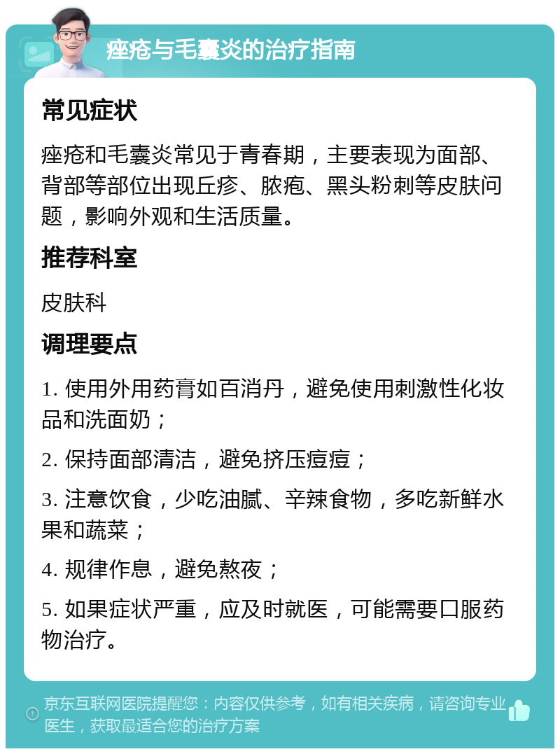 痤疮与毛囊炎的治疗指南 常见症状 痤疮和毛囊炎常见于青春期，主要表现为面部、背部等部位出现丘疹、脓疱、黑头粉刺等皮肤问题，影响外观和生活质量。 推荐科室 皮肤科 调理要点 1. 使用外用药膏如百消丹，避免使用刺激性化妆品和洗面奶； 2. 保持面部清洁，避免挤压痘痘； 3. 注意饮食，少吃油腻、辛辣食物，多吃新鲜水果和蔬菜； 4. 规律作息，避免熬夜； 5. 如果症状严重，应及时就医，可能需要口服药物治疗。