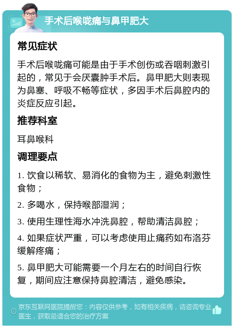 手术后喉咙痛与鼻甲肥大 常见症状 手术后喉咙痛可能是由于手术创伤或吞咽刺激引起的，常见于会厌囊肿手术后。鼻甲肥大则表现为鼻塞、呼吸不畅等症状，多因手术后鼻腔内的炎症反应引起。 推荐科室 耳鼻喉科 调理要点 1. 饮食以稀软、易消化的食物为主，避免刺激性食物； 2. 多喝水，保持喉部湿润； 3. 使用生理性海水冲洗鼻腔，帮助清洁鼻腔； 4. 如果症状严重，可以考虑使用止痛药如布洛芬缓解疼痛； 5. 鼻甲肥大可能需要一个月左右的时间自行恢复，期间应注意保持鼻腔清洁，避免感染。