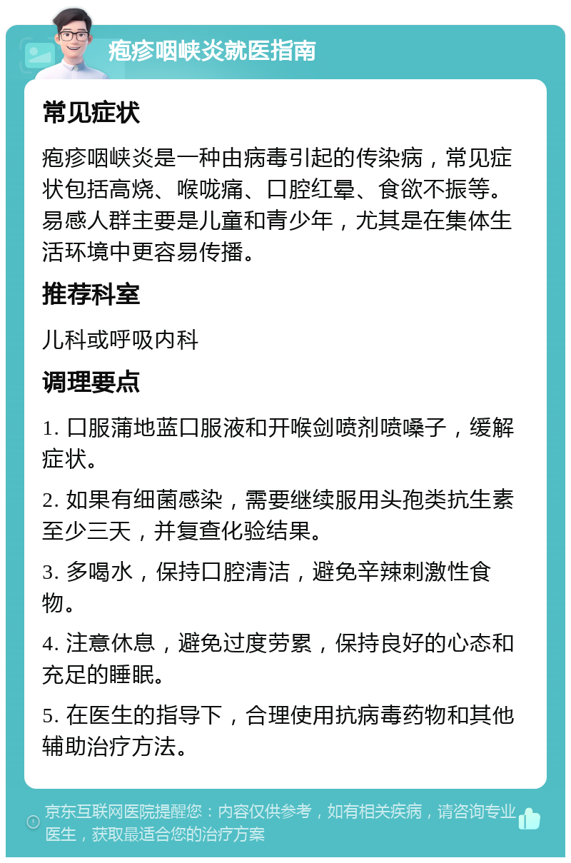 疱疹咽峡炎就医指南 常见症状 疱疹咽峡炎是一种由病毒引起的传染病，常见症状包括高烧、喉咙痛、口腔红晕、食欲不振等。易感人群主要是儿童和青少年，尤其是在集体生活环境中更容易传播。 推荐科室 儿科或呼吸内科 调理要点 1. 口服蒲地蓝口服液和开喉剑喷剂喷嗓子，缓解症状。 2. 如果有细菌感染，需要继续服用头孢类抗生素至少三天，并复查化验结果。 3. 多喝水，保持口腔清洁，避免辛辣刺激性食物。 4. 注意休息，避免过度劳累，保持良好的心态和充足的睡眠。 5. 在医生的指导下，合理使用抗病毒药物和其他辅助治疗方法。