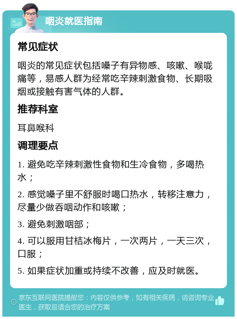 咽炎就医指南 常见症状 咽炎的常见症状包括嗓子有异物感、咳嗽、喉咙痛等，易感人群为经常吃辛辣刺激食物、长期吸烟或接触有害气体的人群。 推荐科室 耳鼻喉科 调理要点 1. 避免吃辛辣刺激性食物和生冷食物，多喝热水； 2. 感觉嗓子里不舒服时喝口热水，转移注意力，尽量少做吞咽动作和咳嗽； 3. 避免刺激咽部； 4. 可以服用甘桔冰梅片，一次两片，一天三次，口服； 5. 如果症状加重或持续不改善，应及时就医。