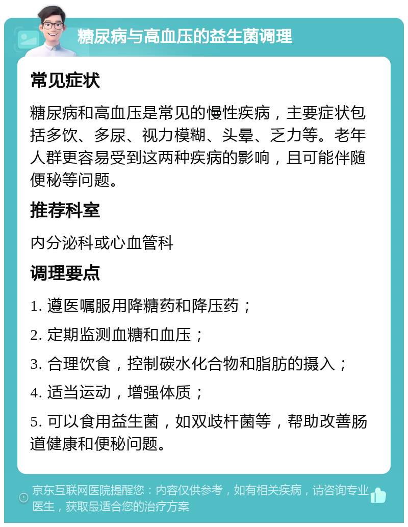 糖尿病与高血压的益生菌调理 常见症状 糖尿病和高血压是常见的慢性疾病，主要症状包括多饮、多尿、视力模糊、头晕、乏力等。老年人群更容易受到这两种疾病的影响，且可能伴随便秘等问题。 推荐科室 内分泌科或心血管科 调理要点 1. 遵医嘱服用降糖药和降压药； 2. 定期监测血糖和血压； 3. 合理饮食，控制碳水化合物和脂肪的摄入； 4. 适当运动，增强体质； 5. 可以食用益生菌，如双歧杆菌等，帮助改善肠道健康和便秘问题。