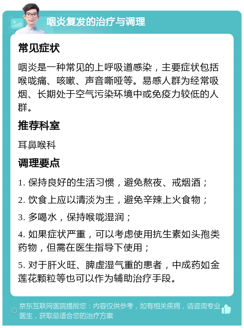 咽炎复发的治疗与调理 常见症状 咽炎是一种常见的上呼吸道感染，主要症状包括喉咙痛、咳嗽、声音嘶哑等。易感人群为经常吸烟、长期处于空气污染环境中或免疫力较低的人群。 推荐科室 耳鼻喉科 调理要点 1. 保持良好的生活习惯，避免熬夜、戒烟酒； 2. 饮食上应以清淡为主，避免辛辣上火食物； 3. 多喝水，保持喉咙湿润； 4. 如果症状严重，可以考虑使用抗生素如头孢类药物，但需在医生指导下使用； 5. 对于肝火旺、脾虚湿气重的患者，中成药如金莲花颗粒等也可以作为辅助治疗手段。