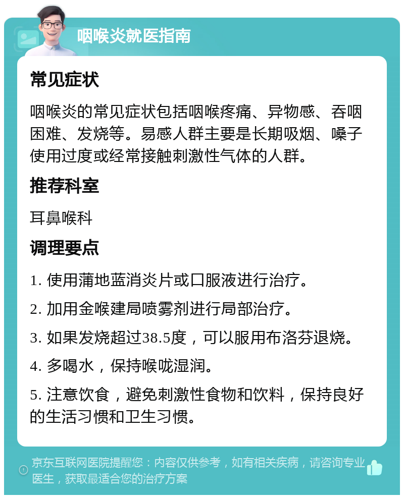 咽喉炎就医指南 常见症状 咽喉炎的常见症状包括咽喉疼痛、异物感、吞咽困难、发烧等。易感人群主要是长期吸烟、嗓子使用过度或经常接触刺激性气体的人群。 推荐科室 耳鼻喉科 调理要点 1. 使用蒲地蓝消炎片或口服液进行治疗。 2. 加用金喉建局喷雾剂进行局部治疗。 3. 如果发烧超过38.5度，可以服用布洛芬退烧。 4. 多喝水，保持喉咙湿润。 5. 注意饮食，避免刺激性食物和饮料，保持良好的生活习惯和卫生习惯。