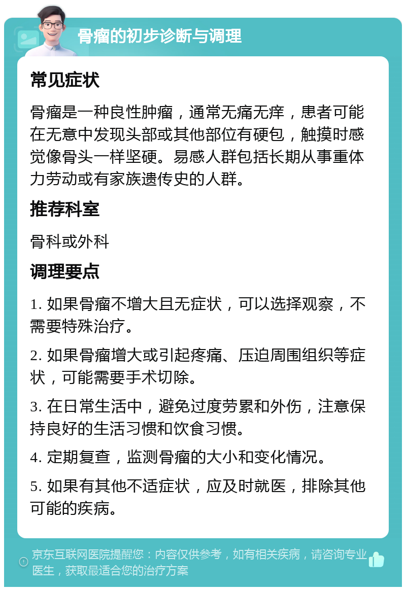 骨瘤的初步诊断与调理 常见症状 骨瘤是一种良性肿瘤，通常无痛无痒，患者可能在无意中发现头部或其他部位有硬包，触摸时感觉像骨头一样坚硬。易感人群包括长期从事重体力劳动或有家族遗传史的人群。 推荐科室 骨科或外科 调理要点 1. 如果骨瘤不增大且无症状，可以选择观察，不需要特殊治疗。 2. 如果骨瘤增大或引起疼痛、压迫周围组织等症状，可能需要手术切除。 3. 在日常生活中，避免过度劳累和外伤，注意保持良好的生活习惯和饮食习惯。 4. 定期复查，监测骨瘤的大小和变化情况。 5. 如果有其他不适症状，应及时就医，排除其他可能的疾病。