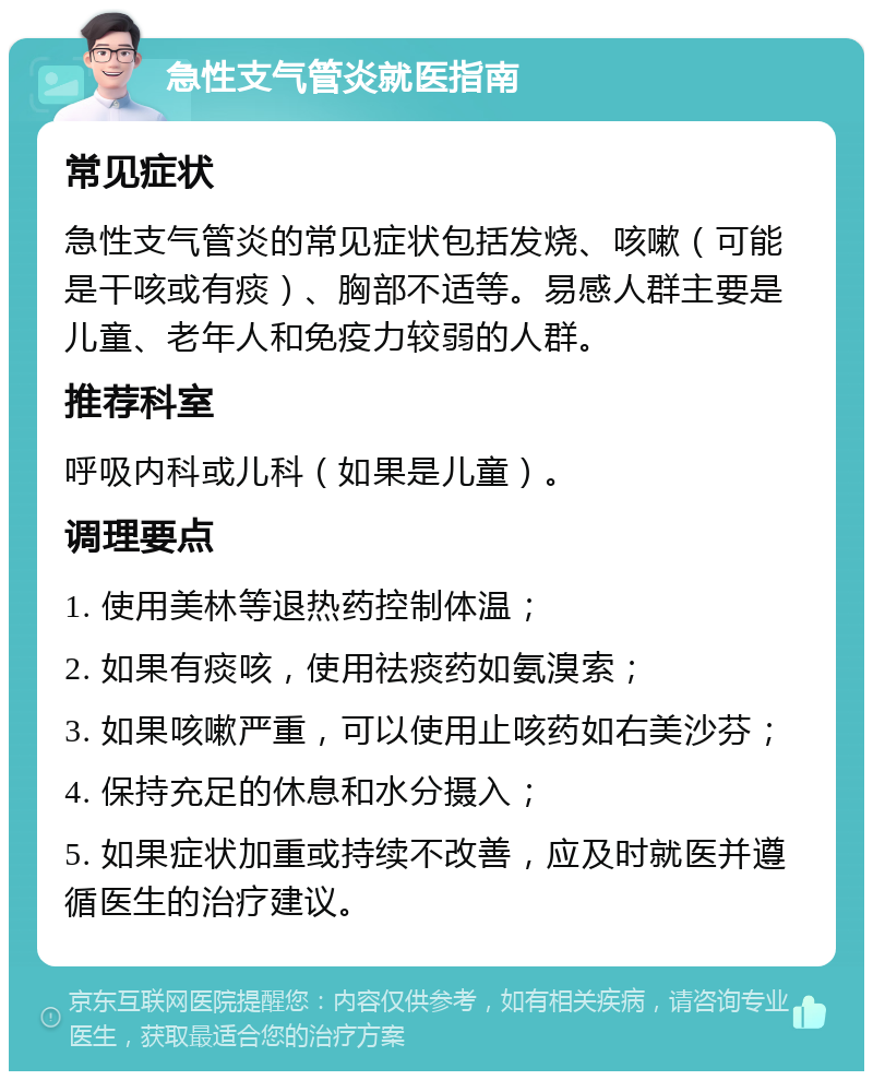 急性支气管炎就医指南 常见症状 急性支气管炎的常见症状包括发烧、咳嗽（可能是干咳或有痰）、胸部不适等。易感人群主要是儿童、老年人和免疫力较弱的人群。 推荐科室 呼吸内科或儿科（如果是儿童）。 调理要点 1. 使用美林等退热药控制体温； 2. 如果有痰咳，使用祛痰药如氨溴索； 3. 如果咳嗽严重，可以使用止咳药如右美沙芬； 4. 保持充足的休息和水分摄入； 5. 如果症状加重或持续不改善，应及时就医并遵循医生的治疗建议。