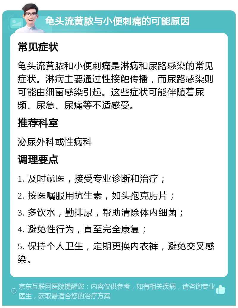 龟头流黄脓与小便刺痛的可能原因 常见症状 龟头流黄脓和小便刺痛是淋病和尿路感染的常见症状。淋病主要通过性接触传播，而尿路感染则可能由细菌感染引起。这些症状可能伴随着尿频、尿急、尿痛等不适感受。 推荐科室 泌尿外科或性病科 调理要点 1. 及时就医，接受专业诊断和治疗； 2. 按医嘱服用抗生素，如头孢克肟片； 3. 多饮水，勤排尿，帮助清除体内细菌； 4. 避免性行为，直至完全康复； 5. 保持个人卫生，定期更换内衣裤，避免交叉感染。