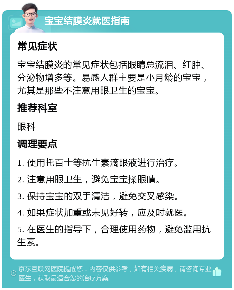 宝宝结膜炎就医指南 常见症状 宝宝结膜炎的常见症状包括眼睛总流泪、红肿、分泌物增多等。易感人群主要是小月龄的宝宝，尤其是那些不注意用眼卫生的宝宝。 推荐科室 眼科 调理要点 1. 使用托百士等抗生素滴眼液进行治疗。 2. 注意用眼卫生，避免宝宝揉眼睛。 3. 保持宝宝的双手清洁，避免交叉感染。 4. 如果症状加重或未见好转，应及时就医。 5. 在医生的指导下，合理使用药物，避免滥用抗生素。