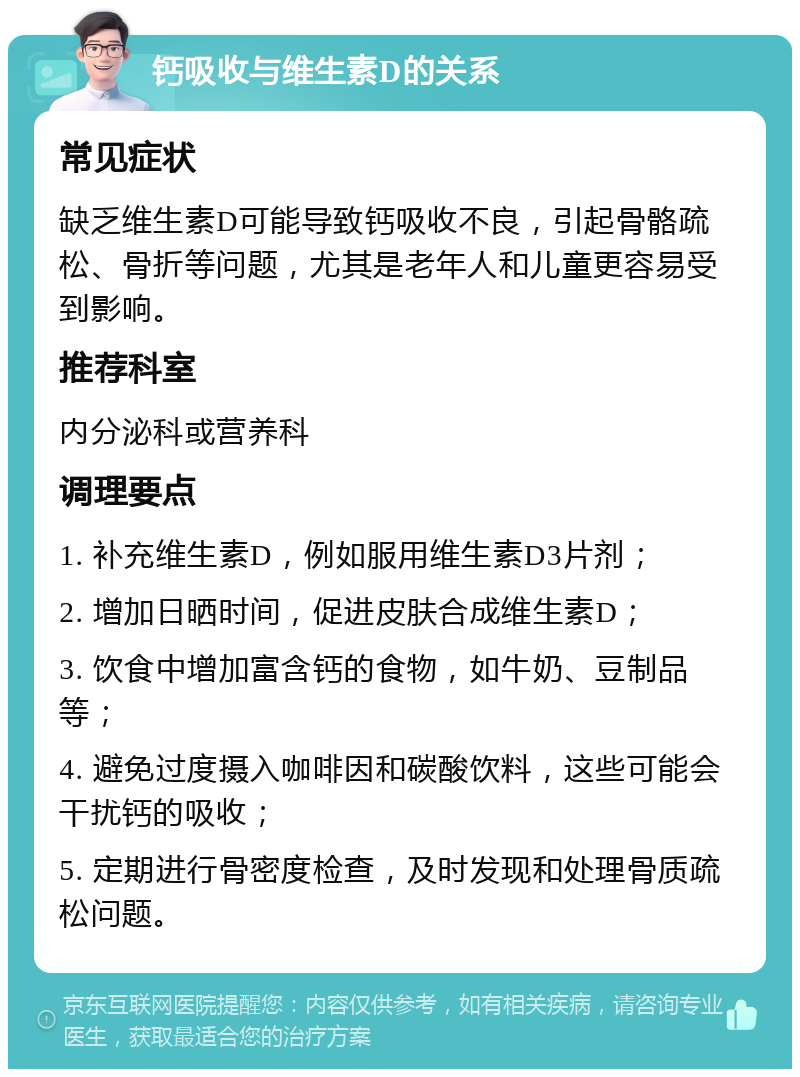 钙吸收与维生素D的关系 常见症状 缺乏维生素D可能导致钙吸收不良，引起骨骼疏松、骨折等问题，尤其是老年人和儿童更容易受到影响。 推荐科室 内分泌科或营养科 调理要点 1. 补充维生素D，例如服用维生素D3片剂； 2. 增加日晒时间，促进皮肤合成维生素D； 3. 饮食中增加富含钙的食物，如牛奶、豆制品等； 4. 避免过度摄入咖啡因和碳酸饮料，这些可能会干扰钙的吸收； 5. 定期进行骨密度检查，及时发现和处理骨质疏松问题。