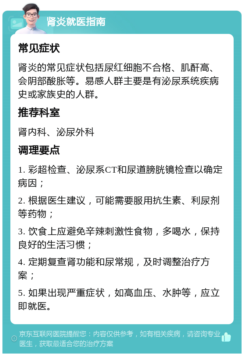 肾炎就医指南 常见症状 肾炎的常见症状包括尿红细胞不合格、肌酐高、会阴部酸胀等。易感人群主要是有泌尿系统疾病史或家族史的人群。 推荐科室 肾内科、泌尿外科 调理要点 1. 彩超检查、泌尿系CT和尿道膀胱镜检查以确定病因； 2. 根据医生建议，可能需要服用抗生素、利尿剂等药物； 3. 饮食上应避免辛辣刺激性食物，多喝水，保持良好的生活习惯； 4. 定期复查肾功能和尿常规，及时调整治疗方案； 5. 如果出现严重症状，如高血压、水肿等，应立即就医。