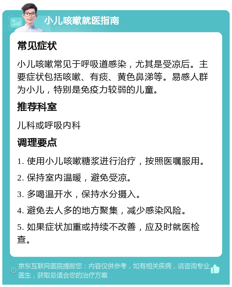 小儿咳嗽就医指南 常见症状 小儿咳嗽常见于呼吸道感染，尤其是受凉后。主要症状包括咳嗽、有痰、黄色鼻涕等。易感人群为小儿，特别是免疫力较弱的儿童。 推荐科室 儿科或呼吸内科 调理要点 1. 使用小儿咳嗽糖浆进行治疗，按照医嘱服用。 2. 保持室内温暖，避免受凉。 3. 多喝温开水，保持水分摄入。 4. 避免去人多的地方聚集，减少感染风险。 5. 如果症状加重或持续不改善，应及时就医检查。