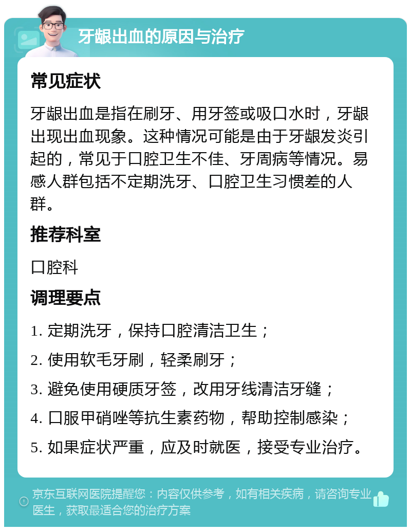 牙龈出血的原因与治疗 常见症状 牙龈出血是指在刷牙、用牙签或吸口水时，牙龈出现出血现象。这种情况可能是由于牙龈发炎引起的，常见于口腔卫生不佳、牙周病等情况。易感人群包括不定期洗牙、口腔卫生习惯差的人群。 推荐科室 口腔科 调理要点 1. 定期洗牙，保持口腔清洁卫生； 2. 使用软毛牙刷，轻柔刷牙； 3. 避免使用硬质牙签，改用牙线清洁牙缝； 4. 口服甲硝唑等抗生素药物，帮助控制感染； 5. 如果症状严重，应及时就医，接受专业治疗。