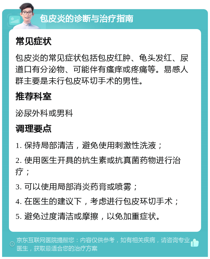 包皮炎的诊断与治疗指南 常见症状 包皮炎的常见症状包括包皮红肿、龟头发红、尿道口有分泌物、可能伴有瘙痒或疼痛等。易感人群主要是未行包皮环切手术的男性。 推荐科室 泌尿外科或男科 调理要点 1. 保持局部清洁，避免使用刺激性洗液； 2. 使用医生开具的抗生素或抗真菌药物进行治疗； 3. 可以使用局部消炎药膏或喷雾； 4. 在医生的建议下，考虑进行包皮环切手术； 5. 避免过度清洁或摩擦，以免加重症状。