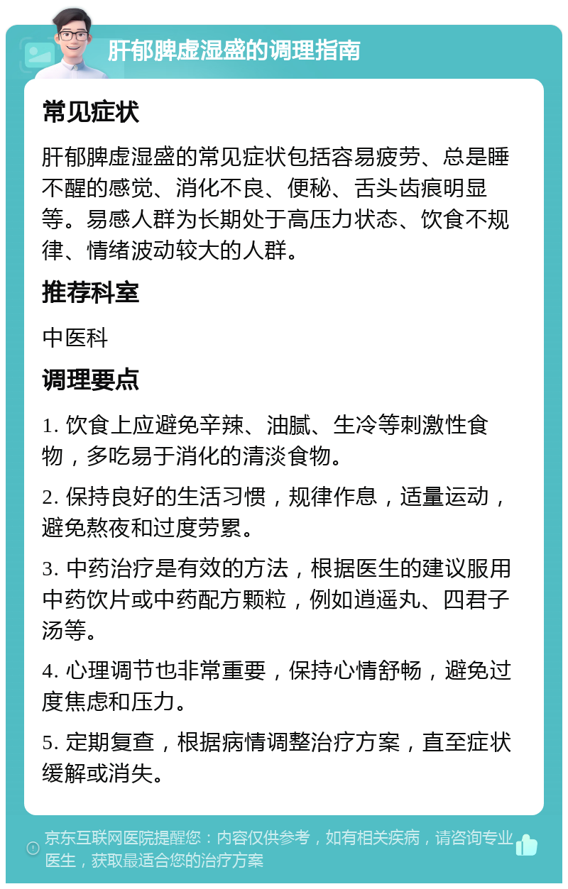 肝郁脾虚湿盛的调理指南 常见症状 肝郁脾虚湿盛的常见症状包括容易疲劳、总是睡不醒的感觉、消化不良、便秘、舌头齿痕明显等。易感人群为长期处于高压力状态、饮食不规律、情绪波动较大的人群。 推荐科室 中医科 调理要点 1. 饮食上应避免辛辣、油腻、生冷等刺激性食物，多吃易于消化的清淡食物。 2. 保持良好的生活习惯，规律作息，适量运动，避免熬夜和过度劳累。 3. 中药治疗是有效的方法，根据医生的建议服用中药饮片或中药配方颗粒，例如逍遥丸、四君子汤等。 4. 心理调节也非常重要，保持心情舒畅，避免过度焦虑和压力。 5. 定期复查，根据病情调整治疗方案，直至症状缓解或消失。