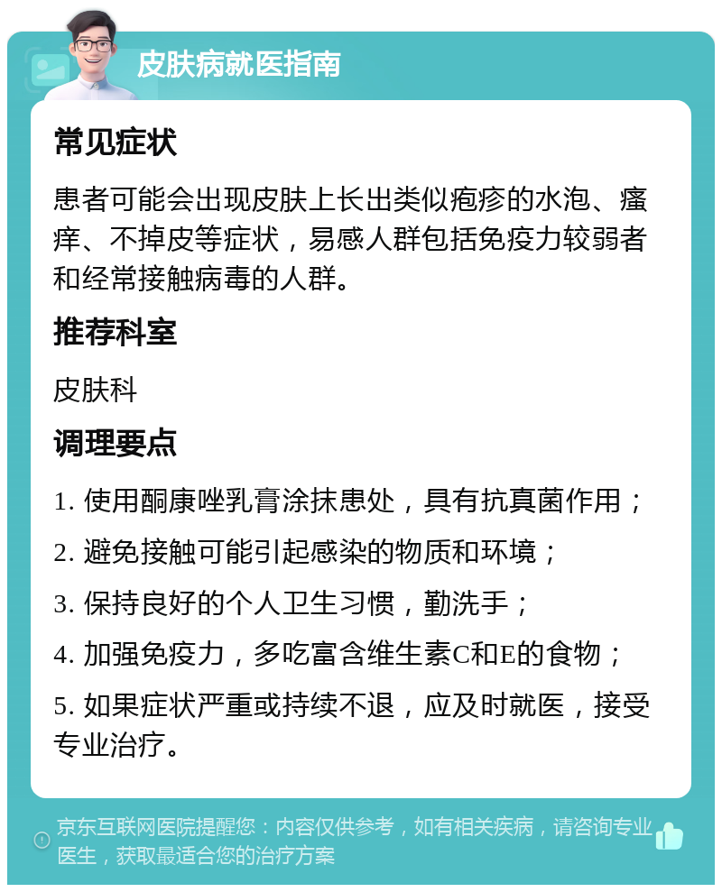 皮肤病就医指南 常见症状 患者可能会出现皮肤上长出类似疱疹的水泡、瘙痒、不掉皮等症状，易感人群包括免疫力较弱者和经常接触病毒的人群。 推荐科室 皮肤科 调理要点 1. 使用酮康唑乳膏涂抹患处，具有抗真菌作用； 2. 避免接触可能引起感染的物质和环境； 3. 保持良好的个人卫生习惯，勤洗手； 4. 加强免疫力，多吃富含维生素C和E的食物； 5. 如果症状严重或持续不退，应及时就医，接受专业治疗。