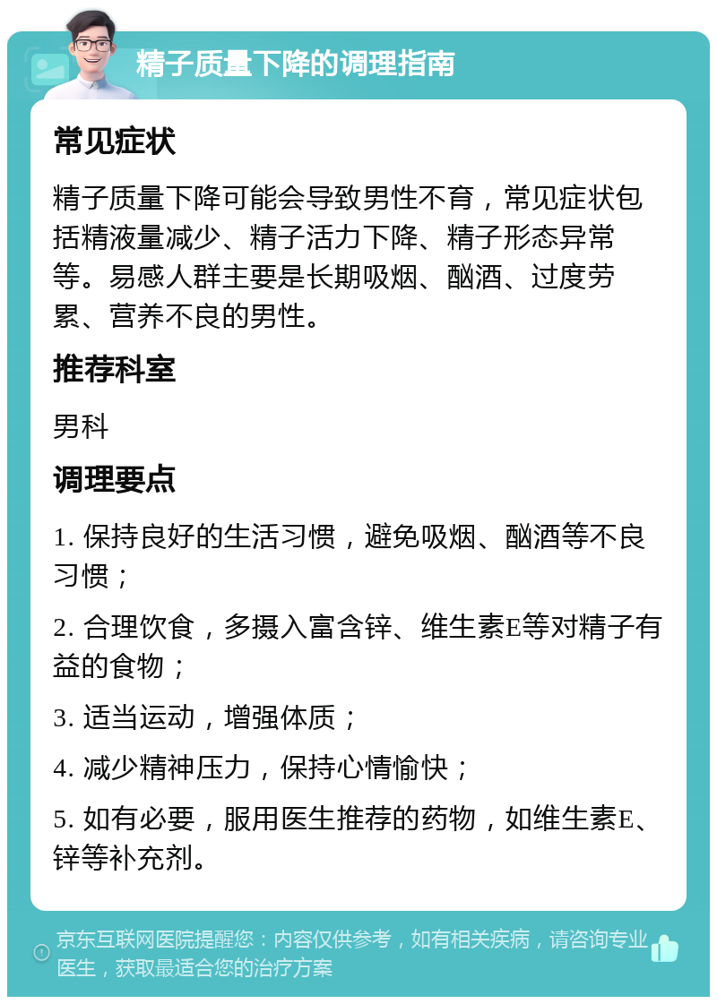 精子质量下降的调理指南 常见症状 精子质量下降可能会导致男性不育，常见症状包括精液量减少、精子活力下降、精子形态异常等。易感人群主要是长期吸烟、酗酒、过度劳累、营养不良的男性。 推荐科室 男科 调理要点 1. 保持良好的生活习惯，避免吸烟、酗酒等不良习惯； 2. 合理饮食，多摄入富含锌、维生素E等对精子有益的食物； 3. 适当运动，增强体质； 4. 减少精神压力，保持心情愉快； 5. 如有必要，服用医生推荐的药物，如维生素E、锌等补充剂。