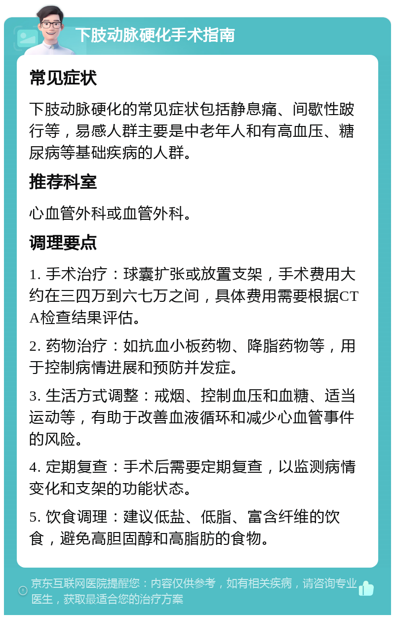 下肢动脉硬化手术指南 常见症状 下肢动脉硬化的常见症状包括静息痛、间歇性跛行等，易感人群主要是中老年人和有高血压、糖尿病等基础疾病的人群。 推荐科室 心血管外科或血管外科。 调理要点 1. 手术治疗：球囊扩张或放置支架，手术费用大约在三四万到六七万之间，具体费用需要根据CTA检查结果评估。 2. 药物治疗：如抗血小板药物、降脂药物等，用于控制病情进展和预防并发症。 3. 生活方式调整：戒烟、控制血压和血糖、适当运动等，有助于改善血液循环和减少心血管事件的风险。 4. 定期复查：手术后需要定期复查，以监测病情变化和支架的功能状态。 5. 饮食调理：建议低盐、低脂、富含纤维的饮食，避免高胆固醇和高脂肪的食物。