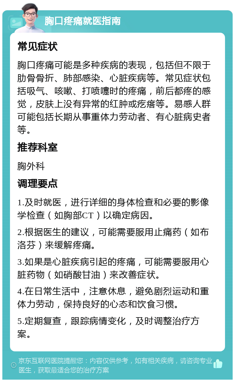 胸口疼痛就医指南 常见症状 胸口疼痛可能是多种疾病的表现，包括但不限于肋骨骨折、肺部感染、心脏疾病等。常见症状包括吸气、咳嗽、打喷嚏时的疼痛，前后都疼的感觉，皮肤上没有异常的红肿或疙瘩等。易感人群可能包括长期从事重体力劳动者、有心脏病史者等。 推荐科室 胸外科 调理要点 1.及时就医，进行详细的身体检查和必要的影像学检查（如胸部CT）以确定病因。 2.根据医生的建议，可能需要服用止痛药（如布洛芬）来缓解疼痛。 3.如果是心脏疾病引起的疼痛，可能需要服用心脏药物（如硝酸甘油）来改善症状。 4.在日常生活中，注意休息，避免剧烈运动和重体力劳动，保持良好的心态和饮食习惯。 5.定期复查，跟踪病情变化，及时调整治疗方案。