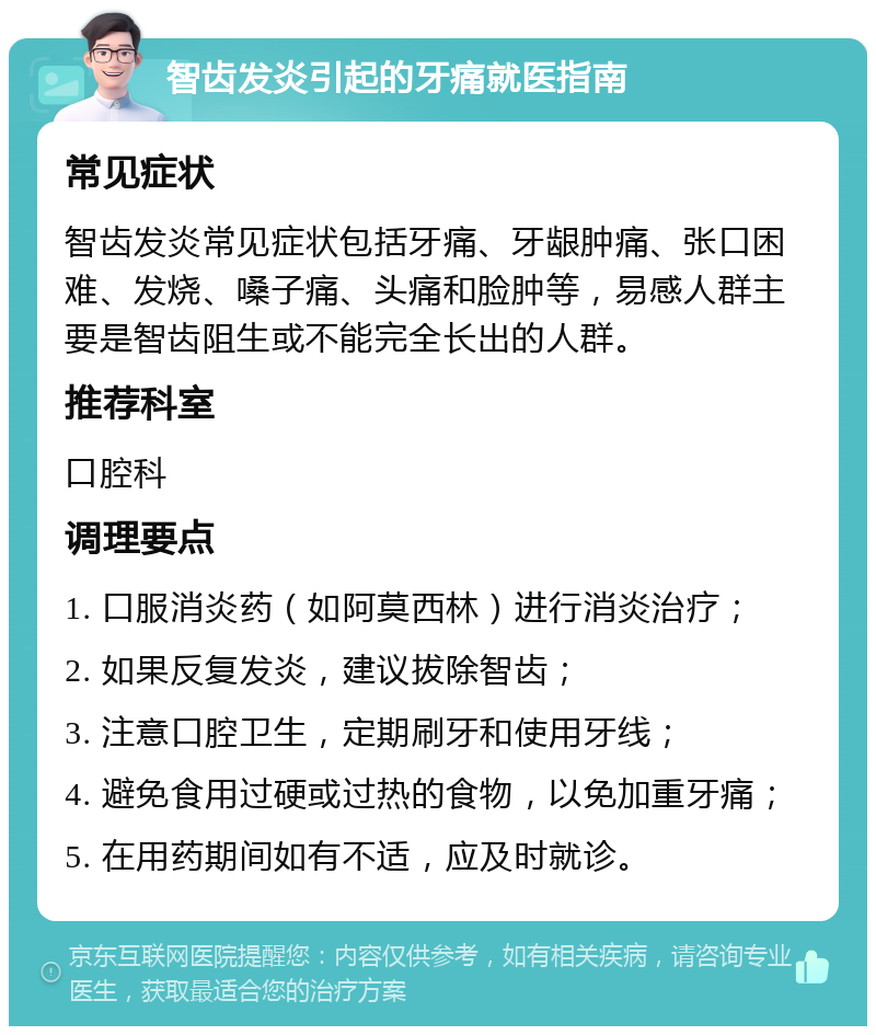 智齿发炎引起的牙痛就医指南 常见症状 智齿发炎常见症状包括牙痛、牙龈肿痛、张口困难、发烧、嗓子痛、头痛和脸肿等，易感人群主要是智齿阻生或不能完全长出的人群。 推荐科室 口腔科 调理要点 1. 口服消炎药（如阿莫西林）进行消炎治疗； 2. 如果反复发炎，建议拔除智齿； 3. 注意口腔卫生，定期刷牙和使用牙线； 4. 避免食用过硬或过热的食物，以免加重牙痛； 5. 在用药期间如有不适，应及时就诊。