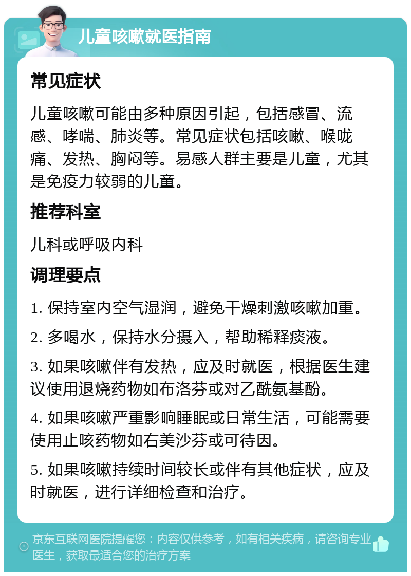 儿童咳嗽就医指南 常见症状 儿童咳嗽可能由多种原因引起，包括感冒、流感、哮喘、肺炎等。常见症状包括咳嗽、喉咙痛、发热、胸闷等。易感人群主要是儿童，尤其是免疫力较弱的儿童。 推荐科室 儿科或呼吸内科 调理要点 1. 保持室内空气湿润，避免干燥刺激咳嗽加重。 2. 多喝水，保持水分摄入，帮助稀释痰液。 3. 如果咳嗽伴有发热，应及时就医，根据医生建议使用退烧药物如布洛芬或对乙酰氨基酚。 4. 如果咳嗽严重影响睡眠或日常生活，可能需要使用止咳药物如右美沙芬或可待因。 5. 如果咳嗽持续时间较长或伴有其他症状，应及时就医，进行详细检查和治疗。